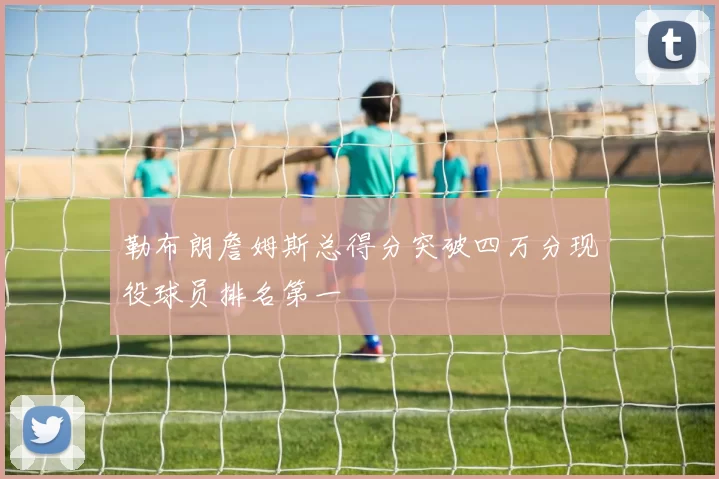 勒布朗詹姆斯总得分突破四万分现役球员排名第一
