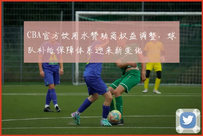 CBA官方饮用水赞助商权益调整，球队补给保障体系迎来新变化