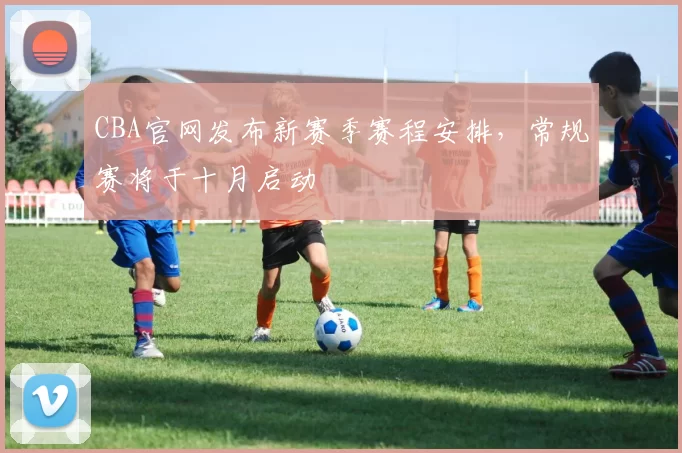 CBA官网发布新赛季赛程安排，常规赛将于十月启动