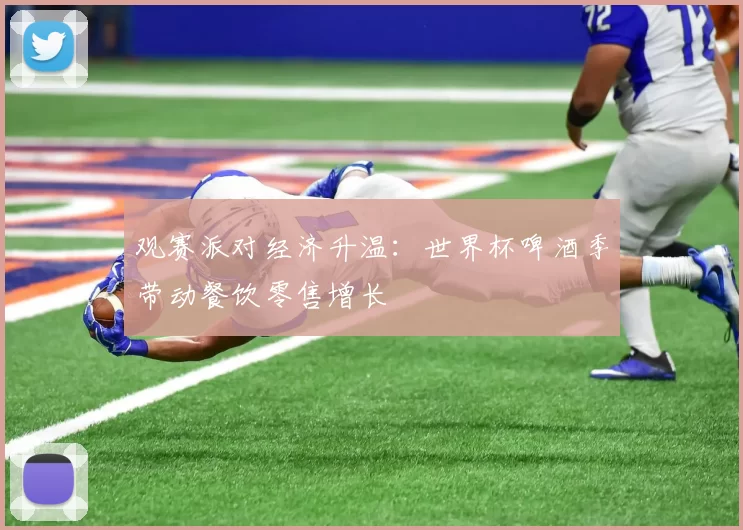 观赛派对经济升温:世界杯啤酒季带动餐饮零售增长
