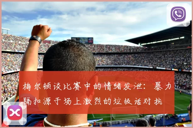 梅尔顿谈比赛中的情绪发泄：暴力隔扣源于场上激烈的垃圾话对抗