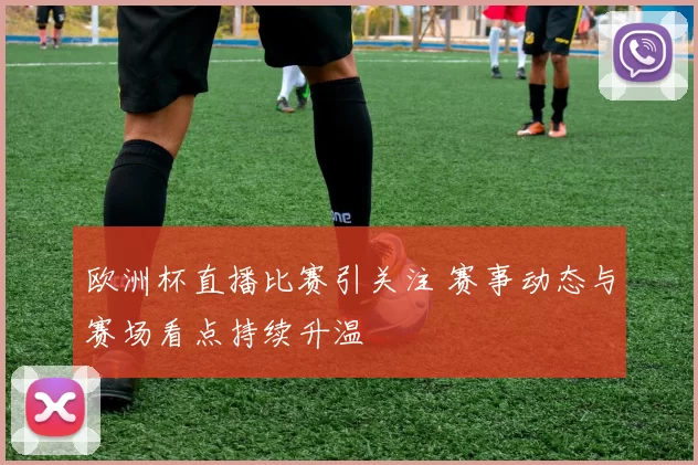 欧洲杯直播比赛引关注 赛事动态与赛场看点持续升温
