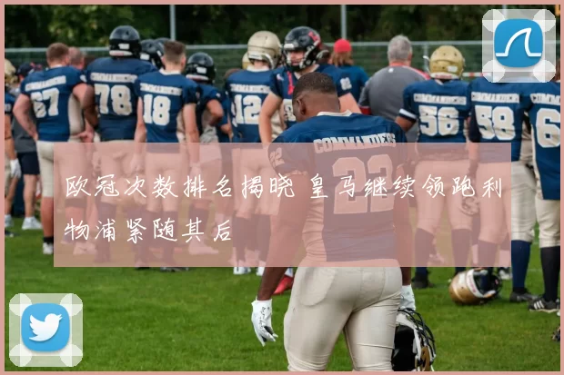 欧冠次数排名揭晓 皇马继续领跑利物浦紧随其后