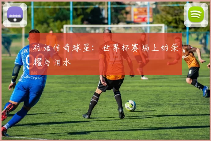 对话传奇球星:世界杯赛场上的荣耀与泪水