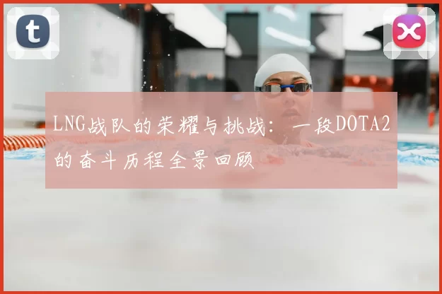 LNG战队的荣耀与挑战：一段DOTA2的奋斗历程全景回顾