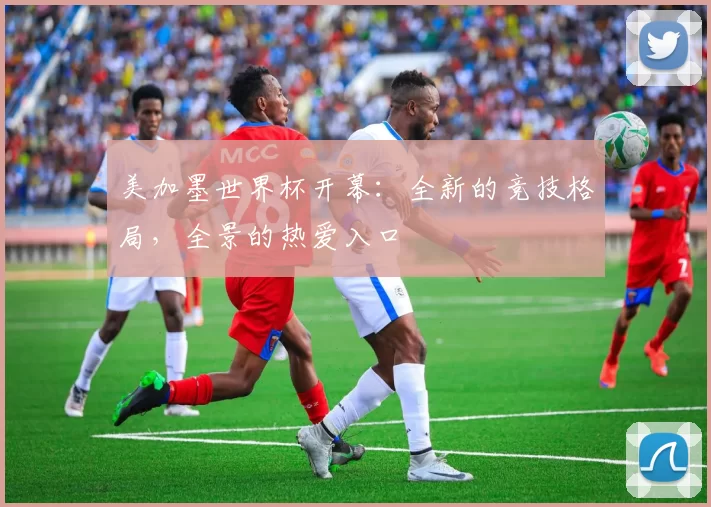 美加墨世界杯开幕:全新的竞技格局,全景的热爱入口