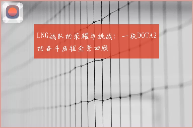 LNG战队的荣耀与挑战：一段DOTA2的奋斗历程全景回顾
