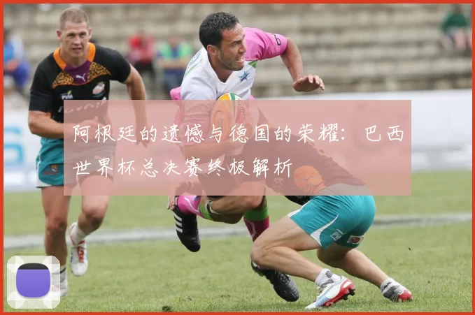 阿根廷的遗憾与德国的荣耀：巴西世界杯总决赛终极解析