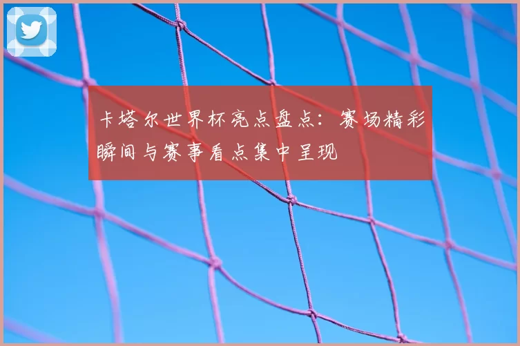 卡塔尔世界杯亮点盘点：赛场精彩瞬间与赛事看点集中呈现
