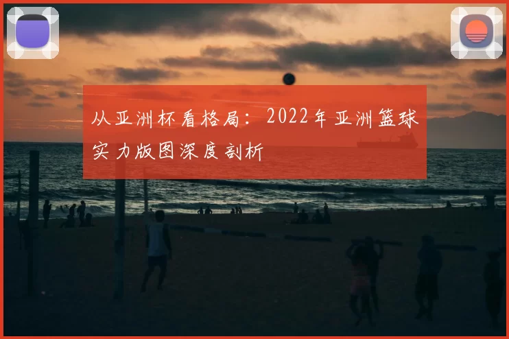 从亚洲杯看格局：2022年亚洲篮球实力版图深度剖析