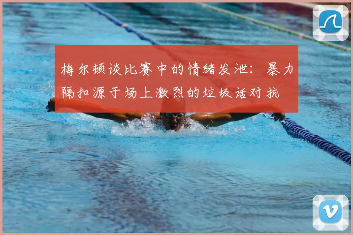 梅尔顿谈比赛中的情绪发泄：暴力隔扣源于场上激烈的垃圾话对抗