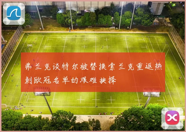 弗兰克谈特尔被替换索兰克重返热刺欧冠名单的艰难抉择