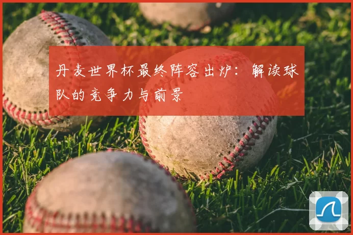 丹麦世界杯最终阵容出炉:解读球队的竞争力与前景