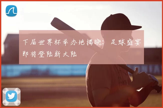 下届世界杯举办地揭晓：足球盛宴即将登陆新大陆